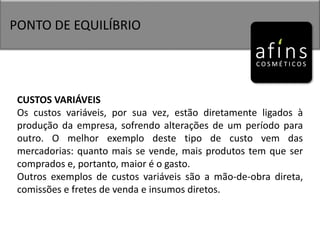 PONTO DE EQUILÍBRIO
CUSTOS VARIÁVEIS
Os custos variáveis, por sua vez, estão diretamente ligados à
produção da empresa, sofrendo alterações de um período para
outro. O melhor exemplo deste tipo de custo vem das
mercadorias: quanto mais se vende, mais produtos tem que ser
comprados e, portanto, maior é o gasto.
Outros exemplos de custos variáveis são a mão-de-obra direta,
comissões e fretes de venda e insumos diretos.
 