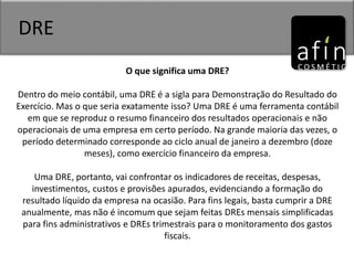 DRE
O que significa uma DRE?
Dentro do meio contábil, uma DRE é a sigla para Demonstração do Resultado do
Exercício. Mas o que seria exatamente isso? Uma DRE é uma ferramenta contábil
em que se reproduz o resumo financeiro dos resultados operacionais e não
operacionais de uma empresa em certo período. Na grande maioria das vezes, o
período determinado corresponde ao ciclo anual de janeiro a dezembro (doze
meses), como exercício financeiro da empresa.
Uma DRE, portanto, vai confrontar os indicadores de receitas, despesas,
investimentos, custos e provisões apurados, evidenciando a formação do
resultado líquido da empresa na ocasião. Para fins legais, basta cumprir a DRE
anualmente, mas não é incomum que sejam feitas DREs mensais simplificadas
para fins administrativos e DREs trimestrais para o monitoramento dos gastos
fiscais.
 