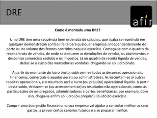 DRE
Como é montada uma DRE?
Uma DRE tem uma sequência bem ordenada de cálculos, que acaba se repetindo em
qualquer demonstração contábil feita para qualquer empresa, independentemente do
porte ou do volume dos fatores ocorridos naquele exercício. Começa-se com o quadro da
receita bruta de vendas, de onde se deduzem as devoluções de vendas, os abatimentos e
descontos comerciais cedidos e os impostos. Já no quadro da receita líquida de vendas,
deduz-se o custo das mercadorias vendidas chegando-se ao lucro bruto.
A partir do montante do lucro bruto, subtraem-se todas as despesas operacionais,
financeiras, comerciais e aquelas gerais ou administrativas. Acrescentam-se aí outras
receitas operacionais, e o resultado será o lucro (ou prejuízo) operacional líquido. A partir
desse saldo, deduzem-se (ou acrescentam-se) os resultados não operacionais, como as
participações de empregados, administradores e partes beneficiárias, por exemplo. Com
isso, chega-se enfim ao lucro (ou prejuízo) líquido do exercício.
Cumprir uma boa gestão financeira na sua empresa vai ajudar a controlar melhor os seus
gastos, a prever certos cenários futuros e a se preparar melhor.
 