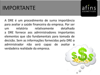 IMPORTANTE
A DRE é um procedimento de suma importância
para avaliar a saúde financeira da empresa. Por ser
um relatório relativamente detalhado
a DRE fornece aos administradores importantes
elementos que são fundamentais para tomada de
decisão. Sem as informações fornecidas pela DRE o
administrador não será capaz de avaliar a
verdadeira realidade da empresa.
 