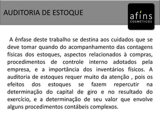 AUDITORIA DE ESTOQUE
A ênfase deste trabalho se destina aos cuidados que se
deve tomar quando do acompanhamento das contagens
físicas dos estoques, aspectos relacionados à compras,
procedimentos de controle interno adotados pela
empresa, e a importância dos inventários físicos. A
auditoria de estoques requer muito da atenção , pois os
efeitos dos estoques se fazem repercutir na
determinação do capital de giro e no resultado do
exercício, e a determinação de seu valor que envolve
alguns procedimentos contábeis complexos.
 
