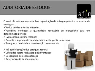 AUDITORIA DE ESTOQUE
O controle adequado e uma boa organização de estoque permite uma série de
vantagens:
Reduz perdas e furtos materiais
Possibilita conhecer a quantidade necessária de mercadoria para um
determinado período
Evita compras desnecessárias
Garante o suprimento de materiais e evita perda de vendas
Assegura a qualidade e conservação dos materiais
A má administração dos estoques resulta:
Dificuldade para realização dos inventários
Desperdício de espaços físicos
Deteriorização de mercadorias
 