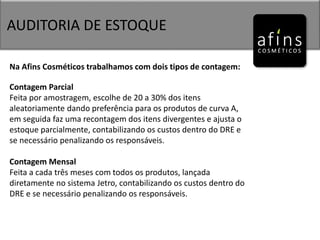 AUDITORIA DE ESTOQUE
Na Afins Cosméticos trabalhamos com dois tipos de contagem:
Contagem Parcial
Feita por amostragem, escolhe de 20 a 30% dos itens
aleatoriamente dando preferência para os produtos de curva A,
em seguida faz uma recontagem dos itens divergentes e ajusta o
estoque parcialmente, contabilizando os custos dentro do DRE e
se necessário penalizando os responsáveis.
Contagem Mensal
Feita a cada três meses com todos os produtos, lançada
diretamente no sistema Jetro, contabilizando os custos dentro do
DRE e se necessário penalizando os responsáveis.
 