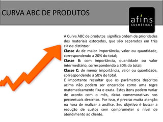 CURVA ABC DE PRODUTOS
A Curva ABC de produtos significa ordem de prioridades
dos materiais estocados, que são separados em três
classe distintas:
Classe A: de maior importância, valor ou quantidade,
correspondendo a 20% do total;
Classe B: com importância, quantidade ou valor
intermediário, correspondendo a 30% do total;
Classe C: de menor importância, valor ou quantidade,
correspondendo a 50% do total.
É importante ressaltar que os parâmetros descritos
acima não podem ser encarados como uma regra
matematicamente fixa e exata. Estes itens podem variar
de acordo com o mês, datas comemorativas nos
percentuais descritos. Por isso, é preciso muita atenção
na hora de realizar a análise. Seu objetivo é buscar a
redução de custos sem comprometer o nível de
atendimento ao cliente.
 