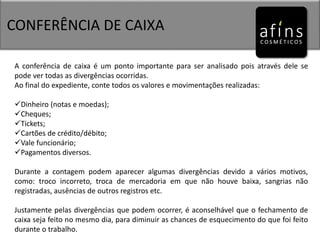 CONFERÊNCIA DE CAIXA
A conferência de caixa é um ponto importante para ser analisado pois através dele se
pode ver todas as divergências ocorridas.
Ao final do expediente, conte todos os valores e movimentações realizadas:
Dinheiro (notas e moedas);
Cheques;
Tickets;
Cartões de crédito/débito;
Vale funcionário;
Pagamentos diversos.
Durante a contagem podem aparecer algumas divergências devido a vários motivos,
como: troco incorreto, troca de mercadoria em que não houve baixa, sangrias não
registradas, ausências de outros registros etc.
Justamente pelas divergências que podem ocorrer, é aconselhável que o fechamento de
caixa seja feito no mesmo dia, para diminuir as chances de esquecimento do que foi feito
durante o trabalho.
 