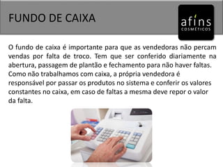 FUNDO DE CAIXA
O fundo de caixa é importante para que as vendedoras não percam
vendas por falta de troco. Tem que ser conferido diariamente na
abertura, passagem de plantão e fechamento para não haver faltas.
Como não trabalhamos com caixa, a própria vendedora é
responsável por passar os produtos no sistema e conferir os valores
constantes no caixa, em caso de faltas a mesma deve repor o valor
da falta.
 