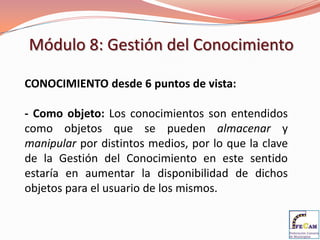 Módulo 8: Gestión del Conocimiento

CONOCIMIENTO desde 6 puntos de vista:

- Como objeto: Los conocimientos son entendidos
como objetos que se pueden almacenar y
manipular por distintos medios, por lo que la clave
de la Gestión del Conocimiento en este sentido
estaría en aumentar la disponibilidad de dichos
objetos para el usuario de los mismos.
 