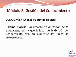 Módulo 8: Gestión del Conocimiento

CONOCIMIENTO desde 6 puntos de vista:

- Como proceso: un proceso de aplicación de la
experiencia, por lo que la labor de la Gestión del
Conocimiento está en aumentar los flujos de
conocimiento.
 