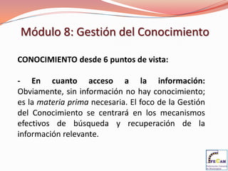 Módulo 8: Gestión del Conocimiento

CONOCIMIENTO desde 6 puntos de vista:

- En cuanto acceso a la información:
Obviamente, sin información no hay conocimiento;
es la materia prima necesaria. El foco de la Gestión
del Conocimiento se centrará en los mecanismos
efectivos de búsqueda y recuperación de la
información relevante.
 