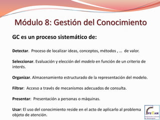 Módulo 8: Gestión del Conocimiento
GC es un proceso sistemático de:

Detectar. Proceso de localizar ideas, conceptos, métodos , … de valor.

Seleccionar. Evaluación y elección del modelo en función de un criterio de
interés.

Organizar. Almacenamiento estructurado de la representación del modelo.

Filtrar: Acceso a través de mecanismos adecuados de consulta.

Presentar: Presentación a personas o máquinas.

Usar: El uso del conocimiento reside en el acto de aplicarlo al problema
objeto de atención.
 