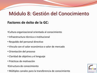 Módulo 8: Gestión del Conocimiento
Factores de éxito de la GC:

•Cultura organizacional orientada al conocimiento
• Infraestructura técnica e institucional
• Respaldo del personal directivo
• Vínculo con el valor económico o valor de mercado
• Orientación del proceso
• Claridad de objetivo y el lenguaje
• Prácticas de motivación
•Estructura de conocimiento
• Múltiples canales para la transferencia de conocimiento
 