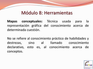 Módulo 8: Herramientas
Mapas conceptuales: Técnica usada para la
representación gráfica del conocimiento acerca de
determinada cuestión.

No se refiere al conocimiento práctico de habilidades y
destrezas,     sino    al    llamado     conocimiento
declarativo, esto es, al conocimiento acerca de
conceptos.
 