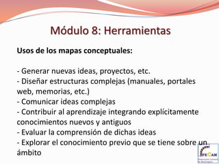 Módulo 8: Herramientas
Usos de los mapas conceptuales:

- Generar nuevas ideas, proyectos, etc.
- Diseñar estructuras complejas (manuales, portales
web, memorias, etc.)
- Comunicar ideas complejas
- Contribuir al aprendizaje integrando explícitamente
conocimientos nuevos y antiguos
- Evaluar la comprensión de dichas ideas
- Explorar el conocimiento previo que se tiene sobre un
ámbito
 