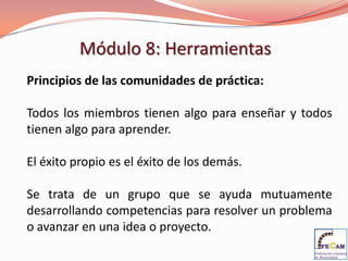 Módulo 8: Herramientas
Principios de las comunidades de práctica:

Todos los miembros tienen algo para enseñar y todos
tienen algo para aprender.

El éxito propio es el éxito de los demás.

Se trata de un grupo que se ayuda mutuamente
desarrollando competencias para resolver un problema
o avanzar en una idea o proyecto.
 