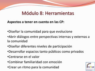 Módulo 8: Herramientas
Aspectos a tener en cuenta en las CP:

•Diseñar la comunidad para que evolucione
•Abrir diálogos entre perspectivas internas y externas a
la comunidad
•Diseñar diferentes niveles de participación
•Desarrollar espacios tanto públicos como privados
•Centrarse en el valor
•Combinar familiaridad con emoción
•Crear un ritmo para la comunidad
 
