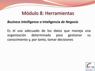 Módulo 8: Herramientas
Business Intelligence o Inteligencia de Negocio

Es el uso adecuado de los datos que maneja una
organización determinada para gestionar su
conocimiento y, por tanto, tomar decisiones
 