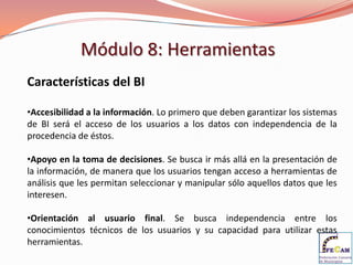 Módulo 8: Herramientas
Características del BI

•Accesibilidad a la información. Lo primero que deben garantizar los sistemas
de BI será el acceso de los usuarios a los datos con independencia de la
procedencia de éstos.

•Apoyo en la toma de decisiones. Se busca ir más allá en la presentación de
la información, de manera que los usuarios tengan acceso a herramientas de
análisis que les permitan seleccionar y manipular sólo aquellos datos que les
interesen.

•Orientación al usuario final. Se busca independencia entre los
conocimientos técnicos de los usuarios y su capacidad para utilizar estas
herramientas.
 