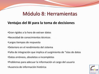 Módulo 8: Herramientas
Ventajas del BI para la toma de decisiones

•Gran rigidez a la hora de extraer datos
•Necesidad de conocimientos técnicos
•Largos tiempos de respuesta
•Deterioro en el rendimiento del sistema
•Falta de integración que implica el surgimiento de “islas de datos
•Datos erróneos, obsoletos o incompletos
•Problemas para adecuar la información al cargo del usuario
•Ausencia de información histórica
 