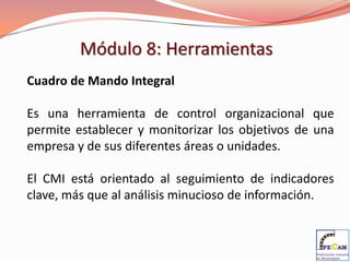 Módulo 8: Herramientas
Cuadro de Mando Integral

Es una herramienta de control organizacional que
permite establecer y monitorizar los objetivos de una
empresa y de sus diferentes áreas o unidades.

El CMI está orientado al seguimiento de indicadores
clave, más que al análisis minucioso de información.
 
