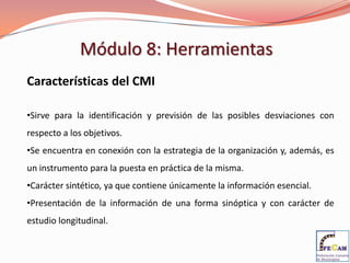 Módulo 8: Herramientas
Características del CMI

•Sirve para la identificación y previsión de las posibles desviaciones con
respecto a los objetivos.
•Se encuentra en conexión con la estrategia de la organización y, además, es
un instrumento para la puesta en práctica de la misma.
•Carácter sintético, ya que contiene únicamente la información esencial.
•Presentación de la información de una forma sinóptica y con carácter de
estudio longitudinal.
 
