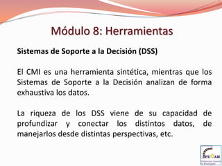 Módulo 8: Herramientas
Sistemas de Soporte a la Decisión (DSS)

El CMI es una herramienta sintética, mientras que los
Sistemas de Soporte a la Decisión analizan de forma
exhaustiva los datos.

La riqueza de los DSS viene de su capacidad de
profundizar y conectar los distintos datos, de
manejarlos desde distintas perspectivas, etc.
 