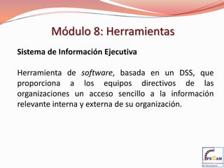 Módulo 8: Herramientas
Sistema de Información Ejecutiva

Herramienta de software, basada en un DSS, que
proporciona a los equipos directivos de las
organizaciones un acceso sencillo a la información
relevante interna y externa de su organización.
 