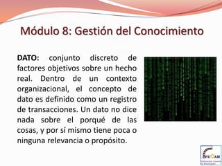 Módulo 8: Gestión del Conocimiento

DATO: conjunto discreto de
factores objetivos sobre un hecho
real. Dentro de un contexto
organizacional, el concepto de
dato es definido como un registro
de transacciones. Un dato no dice
nada sobre el porqué de las
cosas, y por sí mismo tiene poca o
ninguna relevancia o propósito.
 