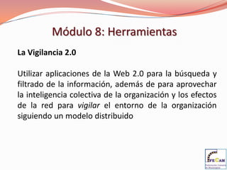 Módulo 8: Herramientas
La Vigilancia 2.0

Utilizar aplicaciones de la Web 2.0 para la búsqueda y
filtrado de la información, además de para aprovechar
la inteligencia colectiva de la organización y los efectos
de la red para vigilar el entorno de la organización
siguiendo un modelo distribuido
 