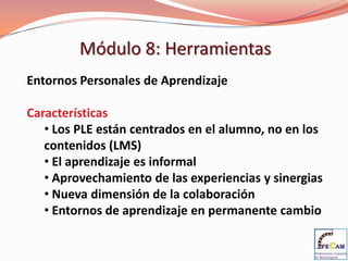 Módulo 8: Herramientas
Entornos Personales de Aprendizaje

Características
   • Los PLE están centrados en el alumno, no en los
   contenidos (LMS)
   • El aprendizaje es informal
   • Aprovechamiento de las experiencias y sinergias
   • Nueva dimensión de la colaboración
   • Entornos de aprendizaje en permanente cambio
 