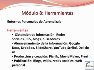 Módulo 8: Herramientas
Entornos Personales de Aprendizaje

Herramientas
  • Obtención de información: Redes
  sociales, RSS, blogs, buscadores
  • Almacenamiento de la información: Google
  Docs, DropBox, SlideShare, YouTube,Scribd, Delicio
  us
  • Producción y creación: Picnik, MovieMaker, Prezi
  • Publicación: Blogs, wikis, redes sociales, web
  personal
 