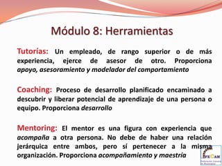 Módulo 8: Herramientas
Tutorías: Un empleado, de rango superior o de más
experiencia, ejerce de asesor de otro. Proporciona
apoyo, asesoramiento y modelador del comportamiento

Coaching: Proceso de desarrollo planificado encaminado a
descubrir y liberar potencial de aprendizaje de una persona o
equipo. Proporciona desarrollo

Mentoring: El mentor es una figura con experiencia que
acompaña a otra persona. No debe de haber una relación
jerárquica entre ambos, pero sí pertenecer a la misma
organización. Proporciona acompañamiento y maestría
 