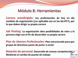 Módulo 8: Herramientas
Carrera autodirigida: Los profesionales de hoy en día
cambian de organización (¿es aplicable eso en las AA.PP.?), por
lo que deben dirigir su propia carrera

Job Posting: La organización abre posibilidades de rotar y la
persona elige con el fin de desarrollar su propia carrera

Plan de Jóvenes Profesionales: Plan estructurado para que
grupos de directivos pasen de junior a senior

Rotación de personal: Desarrollo de nuevas competencias
Mediante el cambio de puesto de trabajo
 