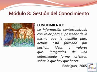 Módulo 8: Gestión del Conocimiento

            CONOCIMIENTO:
            La información contextualizada
            con valor para el poseedor de la
            misma que le habilita para
            actuar. Está formado por
            hechos,     ideas   y     valores
            que,    integrados     de    una
            determinada forma, orientan
            sobre lo que hay que hacer
                             Rodríguez, 2005
 