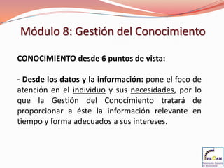 Módulo 8: Gestión del Conocimiento

CONOCIMIENTO desde 6 puntos de vista:

- Desde los datos y la información: pone el foco de
atención en el individuo y sus necesidades, por lo
que la Gestión del Conocimiento tratará de
proporcionar a éste la información relevante en
tiempo y forma adecuados a sus intereses.
 