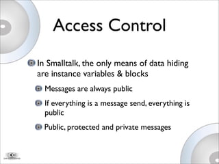Access Control
In Smalltalk, the only means of data hiding
are instance variables & blocks
Messages are always public
If everything is a message send, everything is
public
Public, protected and private messages
 