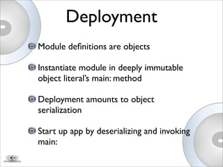 Module deﬁnitions are objects
Instantiate module in deeply immutable
object literal’s main: method
Deployment amounts to object
serialization
Start up app by deserializing and invoking
main:
Deployment
 