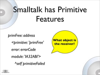 Smalltalk has Primitive
Features
primFree: address
<primitive: 'primFree'
error: errorCode
module: 'IA32ABI'>

 ^self primitiveFailed
What object is
the receiver?
 