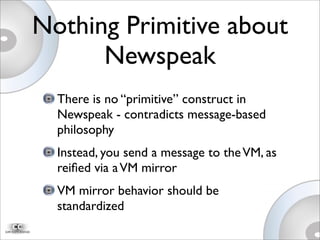 Nothing Primitive about
Newspeak
There is no “primitive” construct in
Newspeak - contradicts message-based
philosophy
Instead, you send a message to theVM, as
reiﬁed via aVM mirror
VM mirror behavior should be
standardized
 