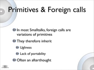 Primitives & Foreign calls
In most Smalltalks, foreign calls are
variations of primitives
They therefore inherit
Ugliness
Lack of portability
Often an afterthought
 