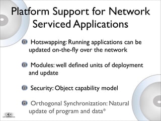 Hotswapping: Running applications can be
updated on-the-ﬂy over the network
Modules: well deﬁned units of deployment
and update
Security: Object capability model
Orthogonal Synchronization: Natural
update of program and data*
Platform Support for Network
Serviced Applications
 