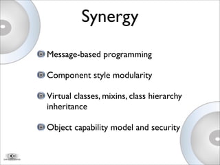 Message-based programming
Component style modularity
Virtual classes, mixins, class hierarchy
inheritance
Object capability model and security
Synergy
 