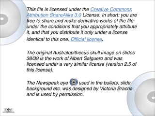 This ﬁle is licensed under the Creative Commons
Attribution ShareAlike 3.0 License. In short: you are
free to share and make derivative works of the ﬁle
under the conditions that you appropriately attribute
it, and that you distribute it only under a license
identical to this one. Ofﬁcial license.
The original Australopithecus skull image on slides
38/39 is the work of Albert Salguero and was
licensed under a very similar license (version 2.5 of
this license).
The Newspeak eye used in the bullets, slide
background etc. was designed by Victoria Bracha
and is used by permission.
 