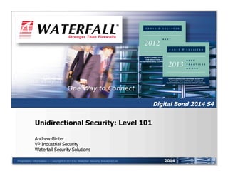 UNIDIRECTIONAL SECURITY GATEWAYS™

Digital Bond 2014 S4

Unidirectional Security: Level 101
Andrew Ginter
VP Industrial Security
Waterfall Security Solutions
Proprietary Information -- Copyright © 2013 by Waterfall Security Solutions Ltd.

2014

 