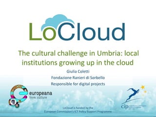 The cultural challenge in Umbria: local
institutions growing up in the cloud
Giulia Coletti
Fondazione Ranieri di Sorbello
Responsible for digital projects
LoCloud is funded by the
European Commission's ICT Policy Support Programme
 