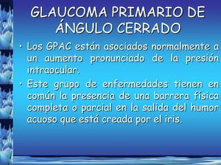 GLAUCOMA PRIMARIO DE
     ÁNGULO CERRADO
• Los GPAC están asociados normalmente a
  un aumento pronunciado de la presión
  intraocular.
• Este grupo de enfermedades tienen en
  común la presencia de una barrera física
  completa o parcial en la salida del humor
  acuoso que está creada por el iris.
 