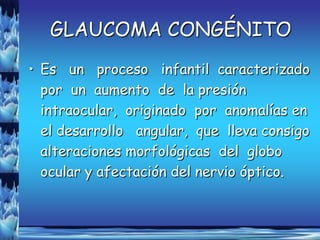 GLAUCOMA CONGÉNITO
• Es un proceso infantil caracterizado
  por un aumento de la presión
  intraocular, originado por anomalías en
  el desarrollo angular, que lleva consigo
  alteraciones morfológicas del globo
  ocular y afectación del nervio óptico.
 