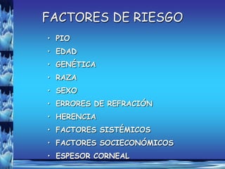 FACTORES DE RIESGO
• PIO
• EDAD
• GENÉTICA
• RAZA
• SEXO
• ERRORES DE REFRACIÓN
• HERENCIA
• FACTORES SISTÉMICOS
• FACTORES SOCIECONÓMICOS
• ESPESOR CORNEAL
 