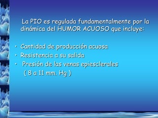 La PIO es regulada fundamentalmente por la
  dinámica del HUMOR ACUOSO que incluye:

• Cantidad de producción acuosa
• Resistencia a su salida
• Presión de las venas epiesclerales
   ( 8 a 11 mm. Hg )
 