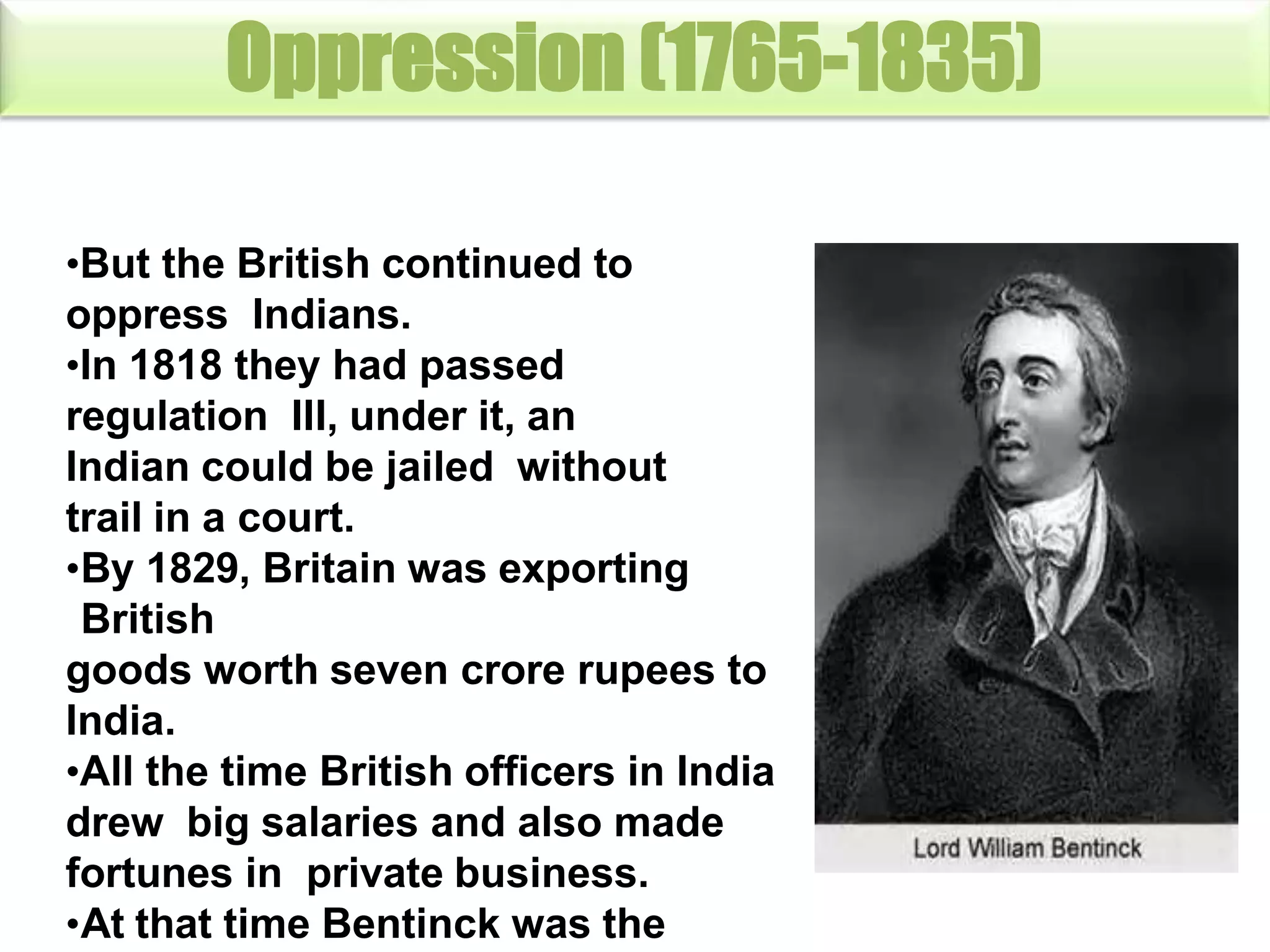 Oppression (1765-1835)
•But the British continued to
oppress Indians.
•In 1818 they had passed
regulation III, under it, an
Indian could be jailed without
trail in a court.
•By 1829, Britain was exporting
British
goods worth seven crore rupees to
India.
•All the time British officers in India
drew big salaries and also made
fortunes in private business.
•At that time Bentinck was the
 