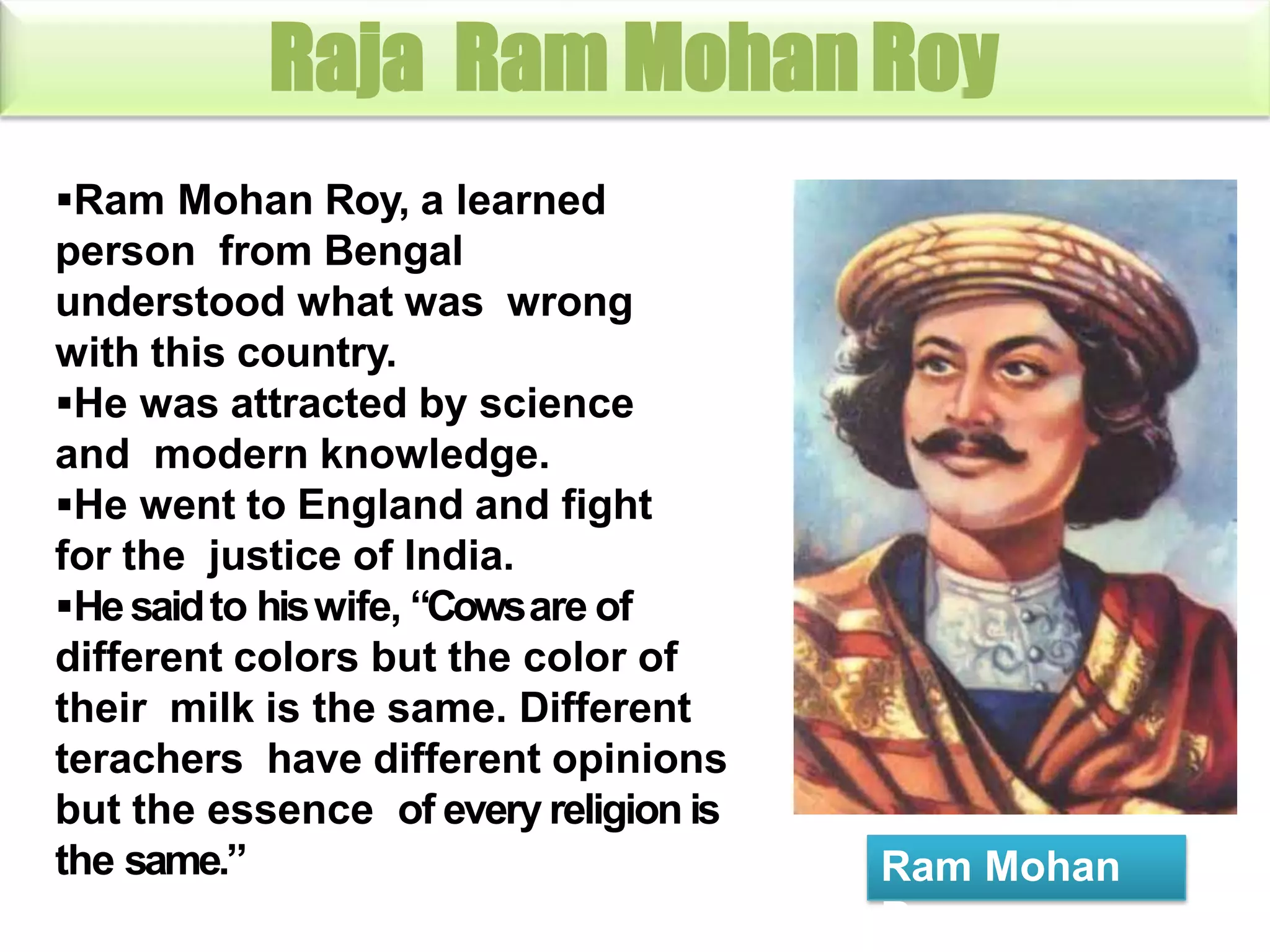 Raja Ram MohanRoy
Ram Mohan Roy, a learned
person from Bengal
understood what was wrong
with this country.
He was attracted by science
and modern knowledge.
He went to England and fight
for the justice of India.
Hesaidto hiswife, “Cowsare of
different colors but the color of
their milk is the same. Different
terachers have different opinions
but the essence of every religion is
the same.” Ram Mohan
Roy
 